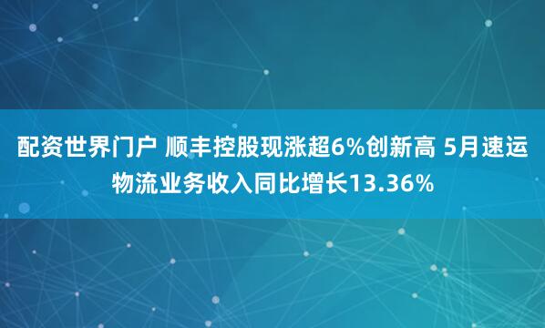 配资世界门户 顺丰控股现涨超6%创新高 5月速运物流业务收入同比增长13.36%