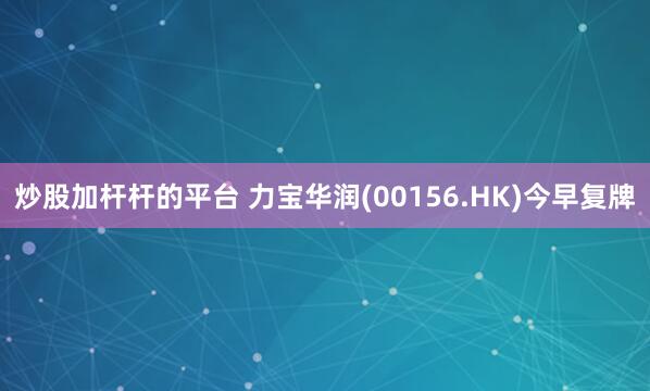 炒股加杆杆的平台 力宝华润(00156.HK)今早复牌