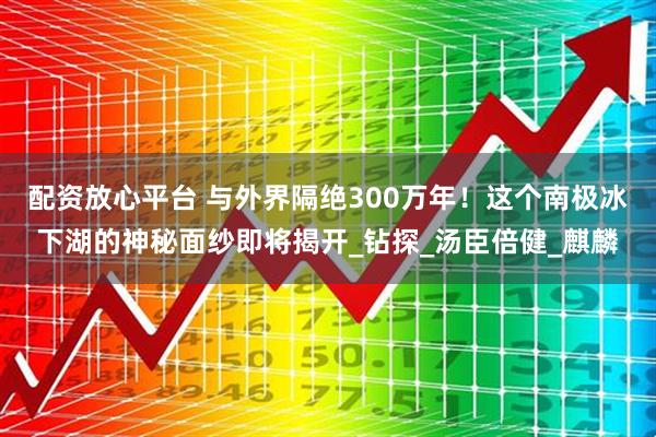 配资放心平台 与外界隔绝300万年！这个南极冰下湖的神秘面纱即将揭开_钻探_汤臣倍健_麒麟