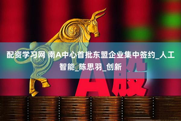 配资学习网 南A中心首批东盟企业集中签约_人工智能_陈思羽_创新