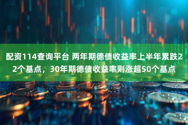 配资114查询平台 两年期德债收益率上半年累跌22个基点，30年期德债收益率则涨超50个基点