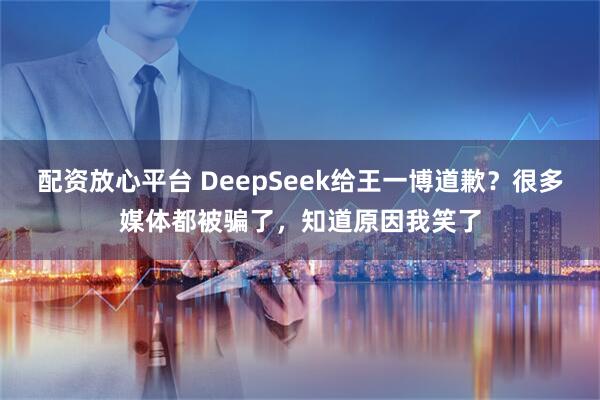 配资放心平台 DeepSeek给王一博道歉？很多媒体都被骗了，知道原因我笑了