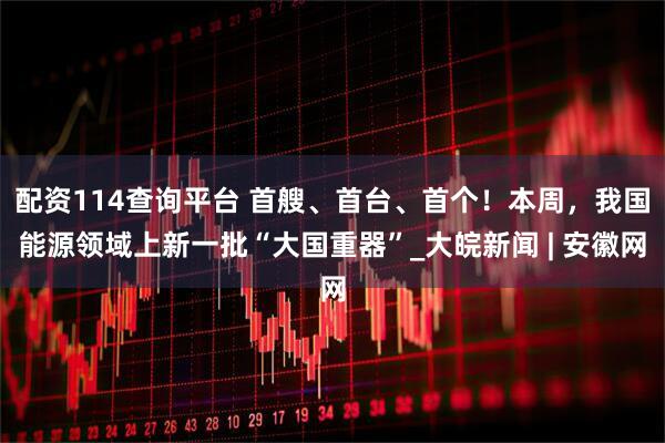 配资114查询平台 首艘、首台、首个！本周，我国能源领域上新一批“大国重器”_大皖新闻 | 安徽网