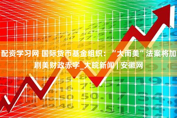 配资学习网 国际货币基金组织：“大而美”法案将加剧美财政赤字_大皖新闻 | 安徽网