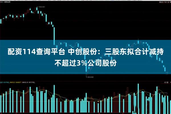 配资114查询平台 中创股份：三股东拟合计减持不超过3%公司股份
