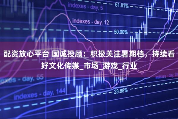 配资放心平台 国诚投顾：积极关注暑期档，持续看好文化传媒_市场_游戏_行业