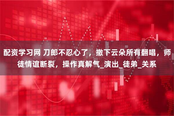配资学习网 刀郎不忍心了，撤下云朵所有翻唱，师徒情谊断裂，操作真解气_演出_徒弟_关系