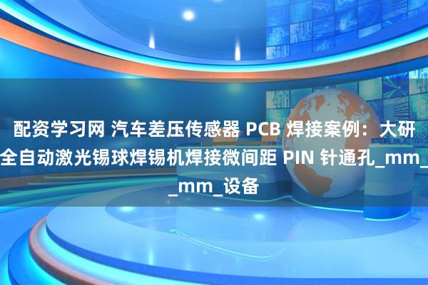 配资学习网 汽车差压传感器 PCB 焊接案例:大研智造全自动激光锡球焊锡机焊接微间距 PIN 针通孔_mm_设备