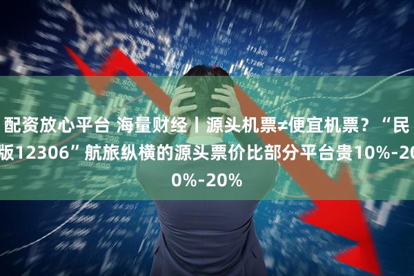 配资放心平台 海量财经丨源头机票≠便宜机票？“民航版12306”航旅纵横的源头票价比部分平台贵10%-20%