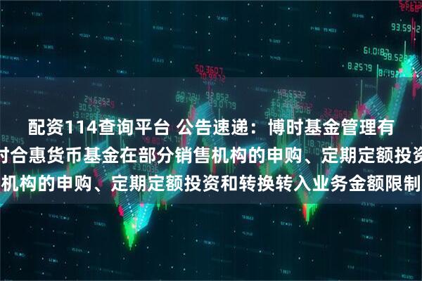 配资114查询平台 公告速递：博时基金管理有限公司关于调整旗下博时合惠货币基金在部分销售机构的申购、定期定额投资和转换转入业务金额限制