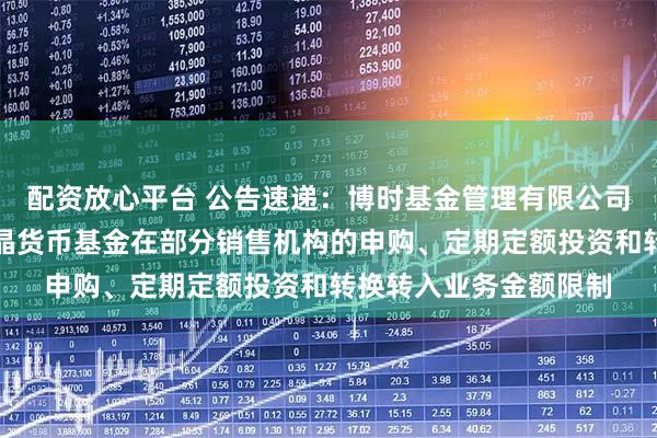配资放心平台 公告速递：博时基金管理有限公司关于调整旗下博时合晶货币基金在部分销售机构的申购、定期定额投资和转换转入业务金额限制
