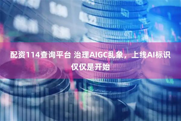 配资114查询平台 治理AIGC乱象，上线AI标识仅仅是开始