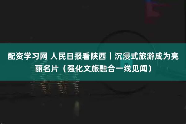 配资学习网 人民日报看陕西丨沉浸式旅游成为亮丽名片（强化文旅融合一线见闻）