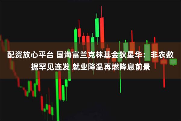 配资放心平台 国海富兰克林基金狄星华：非农数据罕见连发 就业降温再燃降息前景
