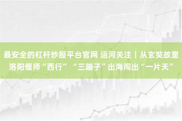 最安全的杠杆炒股平台官网 运河关注｜从玄奘故里洛阳偃师“西行” “三蹦子”出海闯出“一片天”