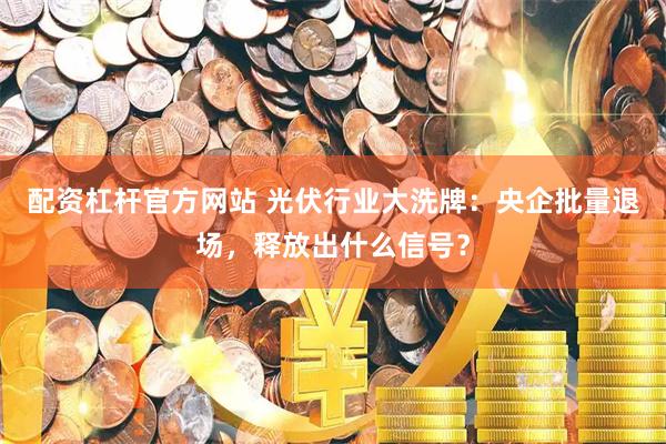 配资杠杆官方网站 光伏行业大洗牌：央企批量退场，释放出什么信号？