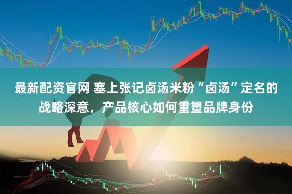 最新配资官网 塞上张记卤汤米粉“卤汤”定名的战略深意，产品核心如何重塑品牌身份