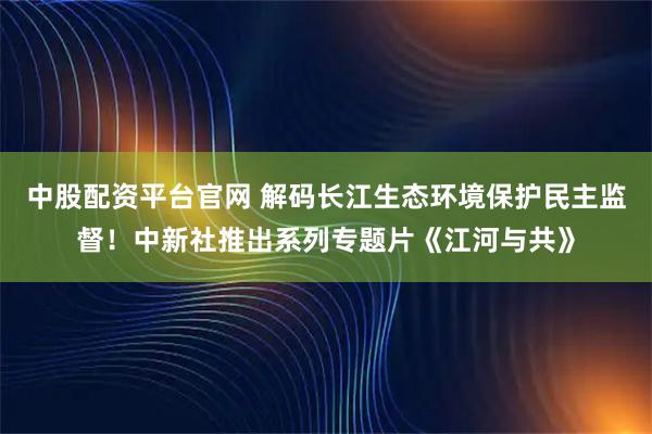 中股配资平台官网 解码长江生态环境保护民主监督！中新社推出系列专题片《江河与共》