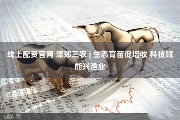 线上配资官网 津郊三农 | 生态育苗促增收 科技赋能兴渔业