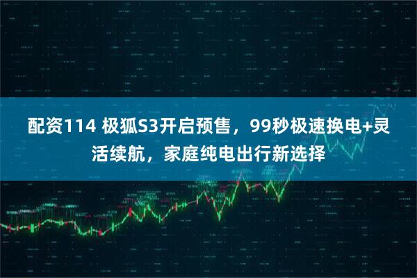配资114 极狐S3开启预售，99秒极速换电+灵活续航，家庭纯电出行新选择