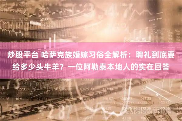 炒股平台 哈萨克族婚嫁习俗全解析：聘礼到底要给多少头牛羊？一位阿勒泰本地人的实在回答