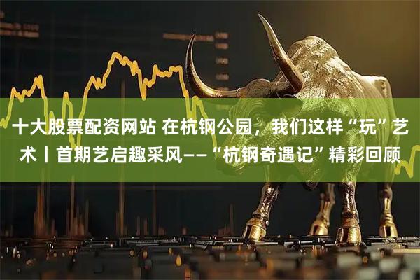 十大股票配资网站 在杭钢公园，我们这样“玩”艺术丨首期艺启趣采风——“杭钢奇遇记”精彩回顾