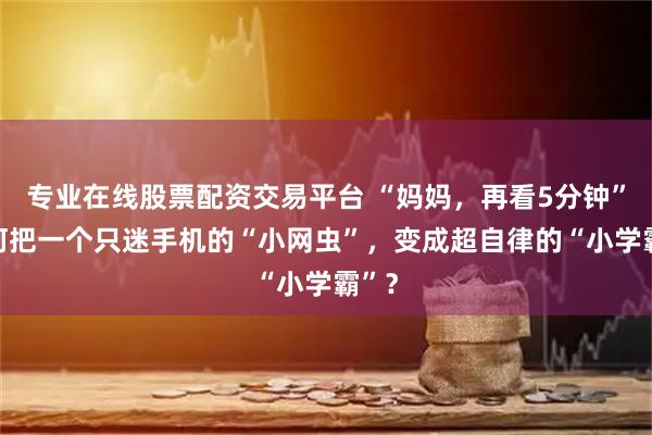 专业在线股票配资交易平台 “妈妈，再看5分钟” 如何把一个只迷手机的“小网虫”，变成超自律的“小学霸”？