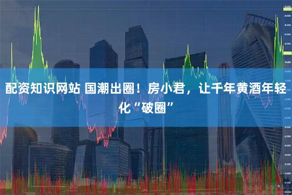 配资知识网站 国潮出圈！房小君，让千年黄酒年轻化“破圈”