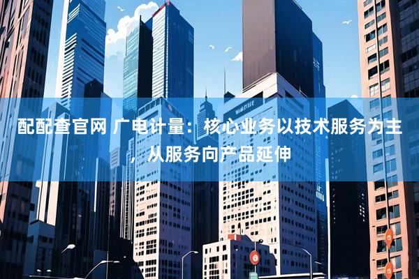 配配查官网 广电计量：核心业务以技术服务为主，从服务向产品延伸
