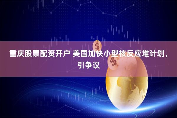 重庆股票配资开户 美国加快小型核反应堆计划，引争议